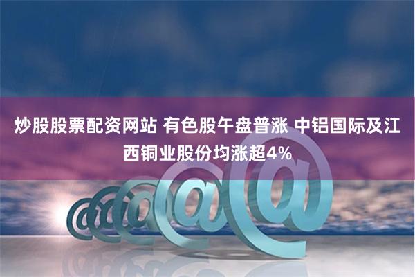 炒股股票配资网站 有色股午盘普涨 中铝国际及江西铜业股份均涨超4%