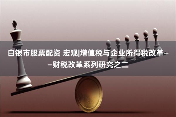 白银市股票配资 宏观|增值税与企业所得税改革——财税改革系列研究之二