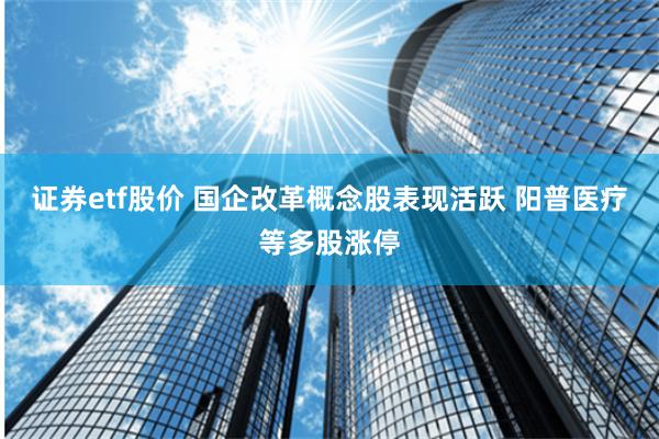证券etf股价 国企改革概念股表现活跃 阳普医疗等多股涨停