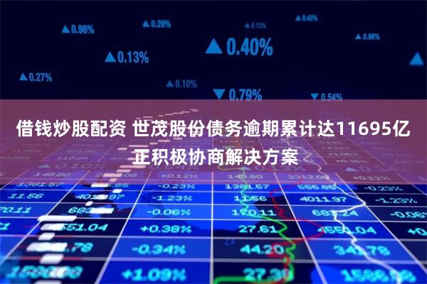 借钱炒股配资 世茂股份债务逾期累计达11695亿 正积极协商解决方案