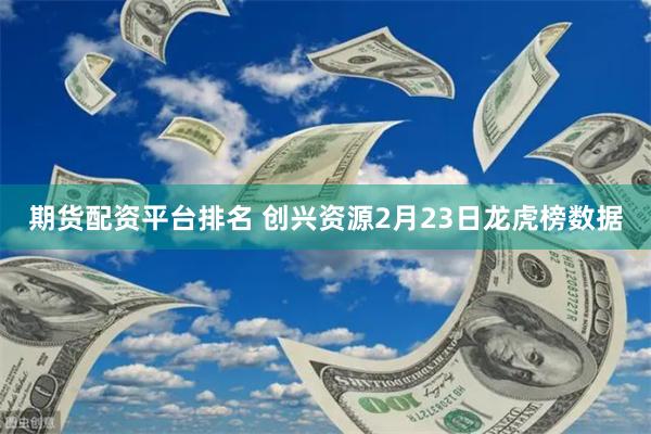 期货配资平台排名 创兴资源2月23日龙虎榜数据