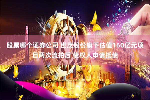 股票哪个证券公司 世茂股份旗下估值160亿元项目两次流拍后 债权人申请抵债