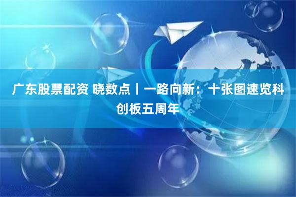 广东股票配资 晓数点丨一路向新：十张图速览科创板五周年