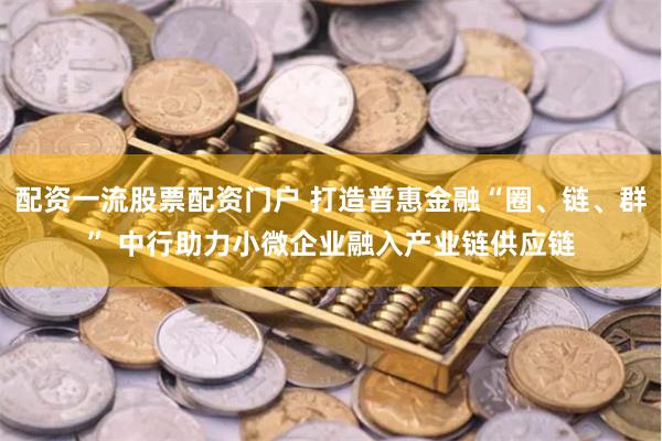 配资一流股票配资门户 打造普惠金融“圈、链、群” 中行助力小微企业融入产业链供应链
