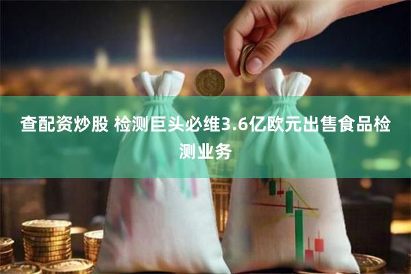 查配资炒股 检测巨头必维3.6亿欧元出售食品检测业务