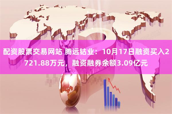 配资股票交易网站 腾远钴业：10月17日融资买入2721.88万元，融资融券余额3.09亿元