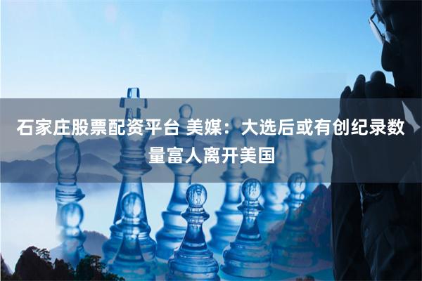 石家庄股票配资平台 美媒：大选后或有创纪录数量富人离开美国