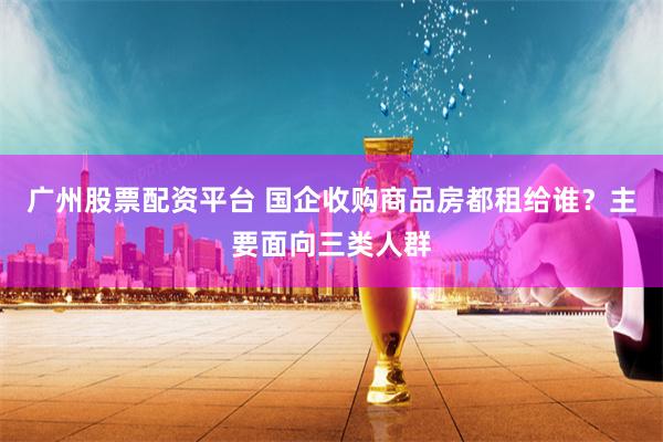 广州股票配资平台 国企收购商品房都租给谁？主要面向三类人群