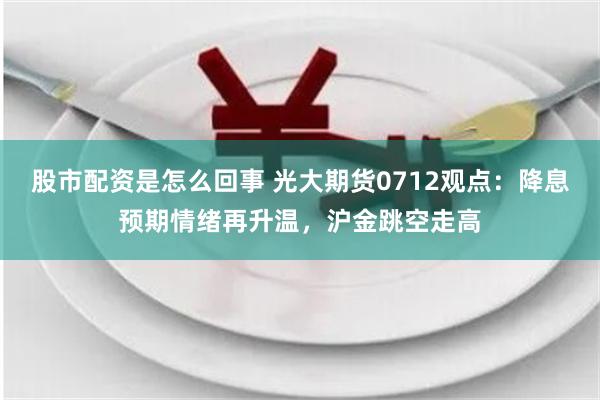 股市配资是怎么回事 光大期货0712观点：降息预期情绪再升温，沪金跳空走高