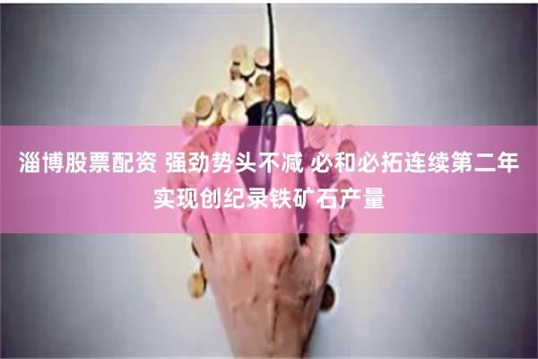 淄博股票配资 强劲势头不减 必和必拓连续第二年实现创纪录铁矿石产量