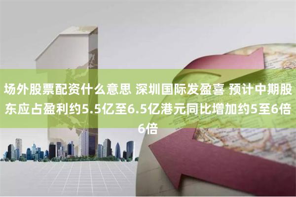 场外股票配资什么意思 深圳国际发盈喜 预计中期股东应占盈利约5.5亿至6.5亿港元同比增加约5至6倍