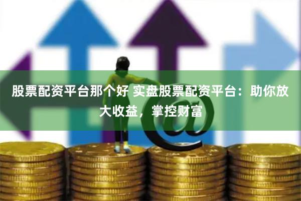 股票配资平台那个好 实盘股票配资平台：助你放大收益，掌控财富
