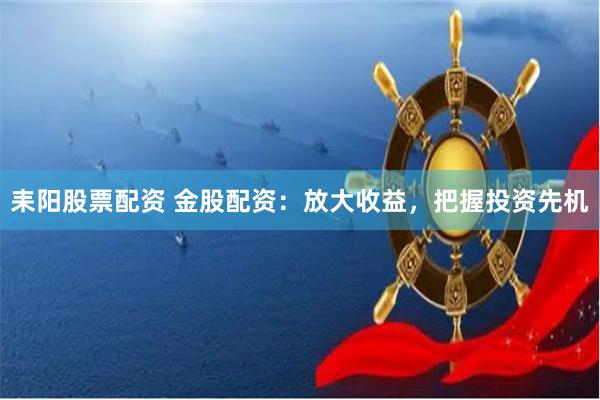 耒阳股票配资 金股配资：放大收益，把握投资先机