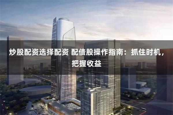 炒股配资选择配资 配债股操作指南：抓住时机，把握收益