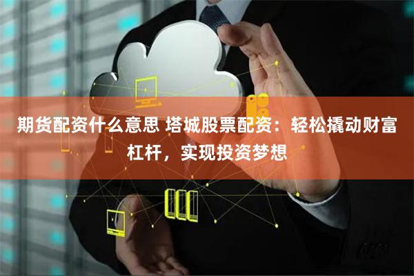 期货配资什么意思 塔城股票配资：轻松撬动财富杠杆，实现投资梦想