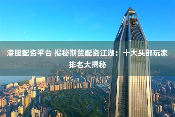 港股配资平台 揭秘期货配资江湖：十大头部玩家排名大揭秘
