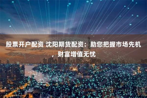 股票开户配资 沈阳期货配资：助您把握市场先机，财富增值无忧