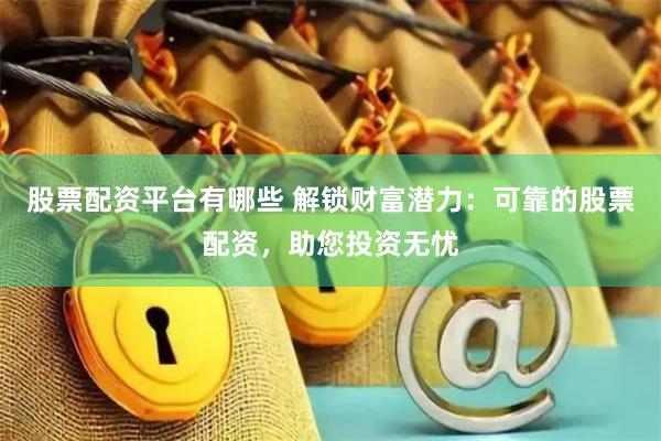 股票配资平台有哪些 解锁财富潜力：可靠的股票配资，助您投资无忧