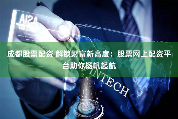 成都股票配资 解锁财富新高度：股票网上配资平台助你扬帆起航