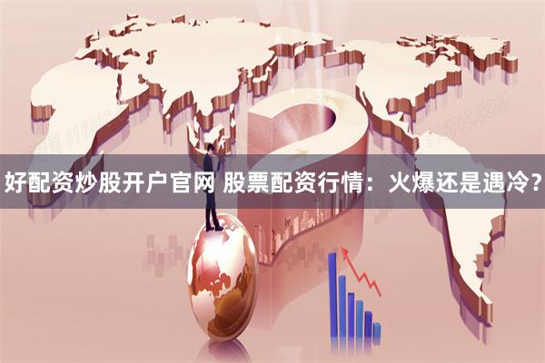 好配资炒股开户官网 股票配资行情：火爆还是遇冷？