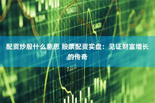 配资炒股什么意思 股票配资实盘：见证财富增长的传奇