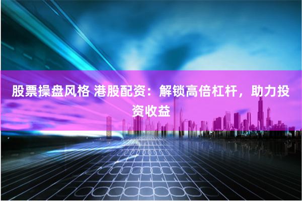 股票操盘风格 港股配资：解锁高倍杠杆，助力投资收益