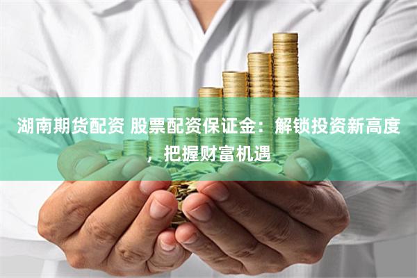 湖南期货配资 股票配资保证金：解锁投资新高度，把握财富机遇