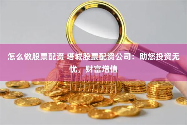 怎么做股票配资 塔城股票配资公司：助您投资无忧，财富增值