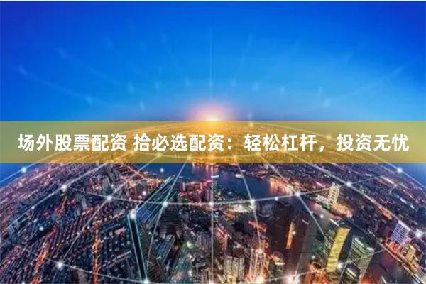 场外股票配资 拾必选配资：轻松杠杆，投资无忧