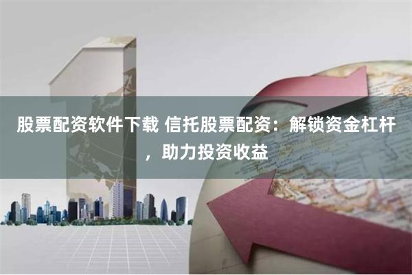 股票配资软件下载 信托股票配资：解锁资金杠杆，助力投资收益