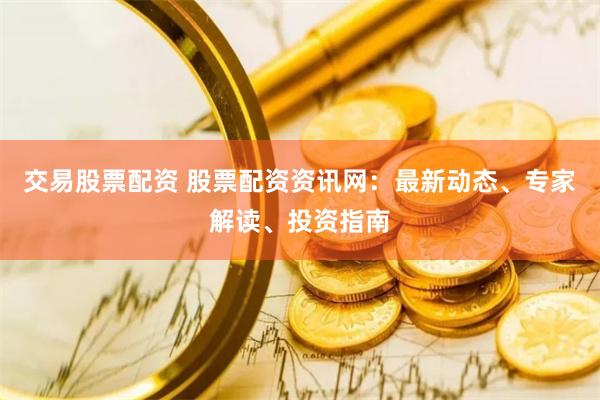 交易股票配资 股票配资资讯网：最新动态、专家解读、投资指南
