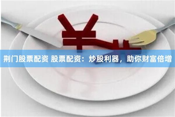 荆门股票配资 股票配资：炒股利器，助你财富倍增