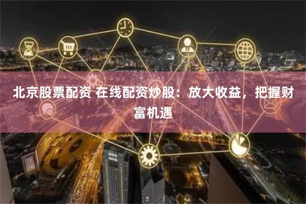 北京股票配资 在线配资炒股：放大收益，把握财富机遇
