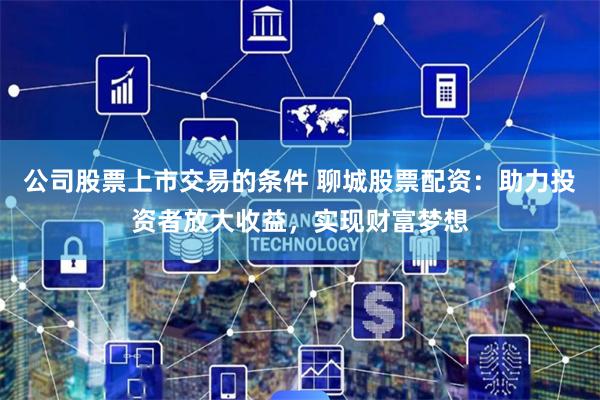 公司股票上市交易的条件 聊城股票配资：助力投资者放大收益，实现财富梦想
