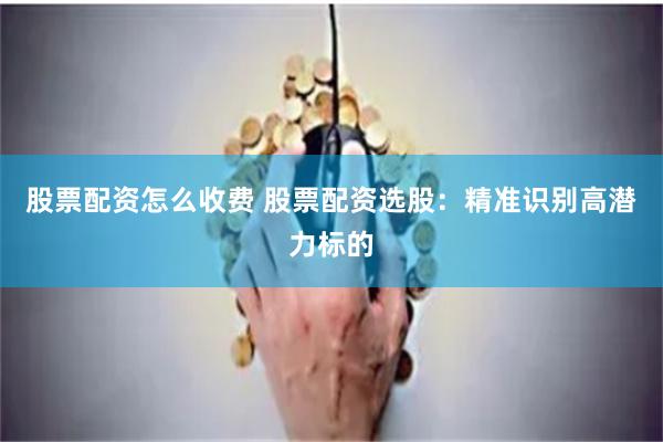 股票配资怎么收费 股票配资选股：精准识别高潜力标的
