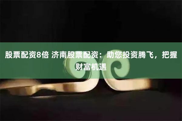 股票配资8倍 济南股票配资：助您投资腾飞，把握财富机遇