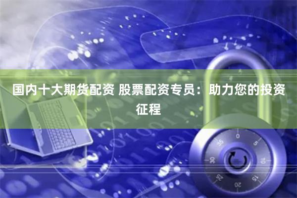 国内十大期货配资 股票配资专员：助力您的投资征程