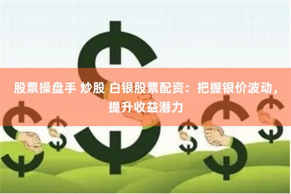 股票操盘手 炒股 白银股票配资：把握银价波动，提升收益潜力