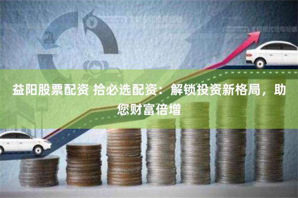 益阳股票配资 拾必选配资：解锁投资新格局，助您财富倍增