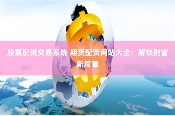 股票配资交易系统 期货配资网站大全：解锁财富新篇章
